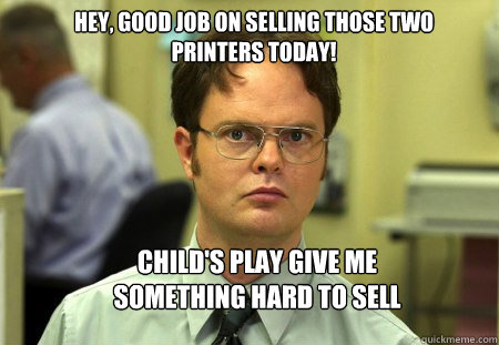 Hey, good job on selling those two printers today! CHILD'S PLAY GIVE ME SOMETHING HARD TO SELL  Schrute