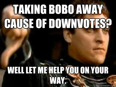 Taking Bobo away cause of downvotes? Well let me help you on your way.  Downvoting Roman