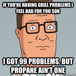 If You're Having Grill PRoblems I feel bad for you son I got 99 problems, but propane ain't one - If You're Having Grill PRoblems I feel bad for you son I got 99 problems, but propane ain't one  Hank Hill