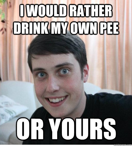 I would rather drink my own pee or yours - I would rather drink my own pee or yours  Overly Attached Boyfriend