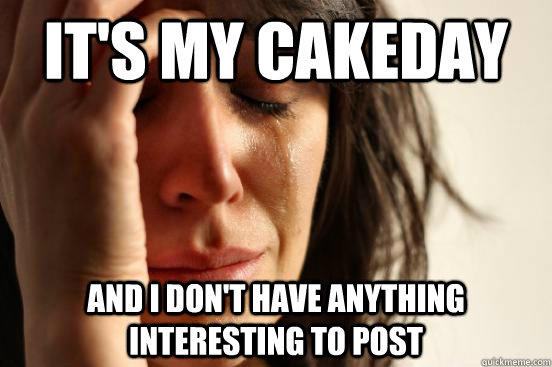 It's my cakeday and i don't have anything interesting to post  First World Problems