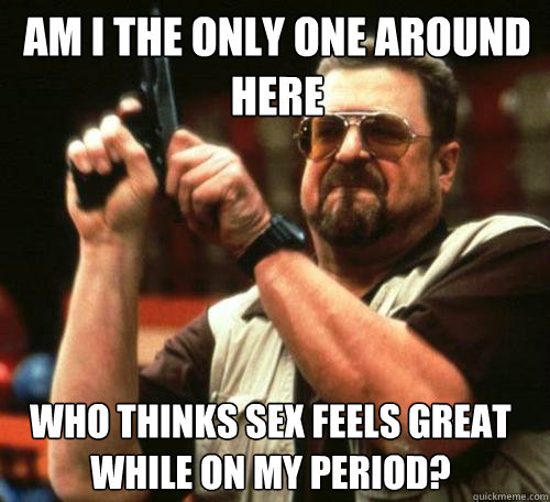 AM I THE ONLY ONE AROUND
HERE WHO THINKS SEX FEELS GREAT WHILE ON MY PERIOD? - AM I THE ONLY ONE AROUND
HERE WHO THINKS SEX FEELS GREAT WHILE ON MY PERIOD?  Misc
