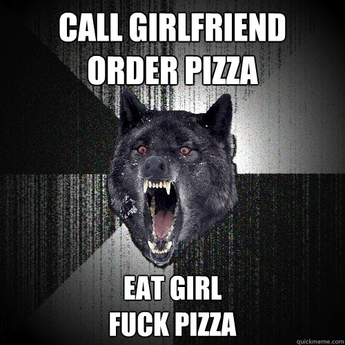 Call girlfriend 
order pizza Eat girl
Fuck pizza  Insanity Wolf