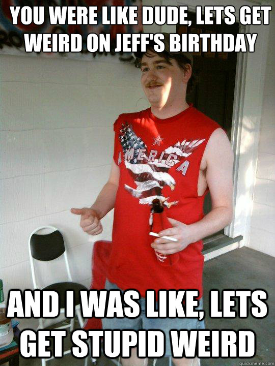 You were like dude, lets get weird on Jeff's Birthday And I was like, lets get stupid weird  Redneck Randal