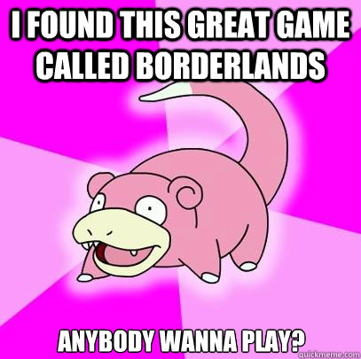 I found this great game called Borderlands anybody wanna play?  Slowpoke