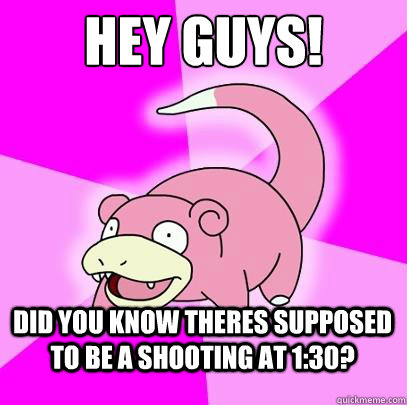 hey guys!  Did you know theres supposed to be a shooting at 1:30?  Slowpoke
