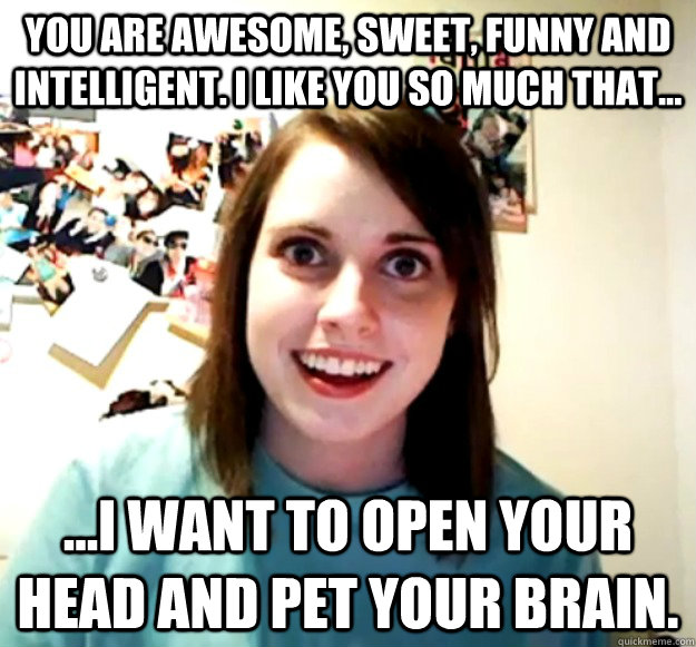 You are awesome, sweet, funny and intelligent. I like you so much that... ...I want to open your head and pet your brain.  Overly Attached Girlfriend
