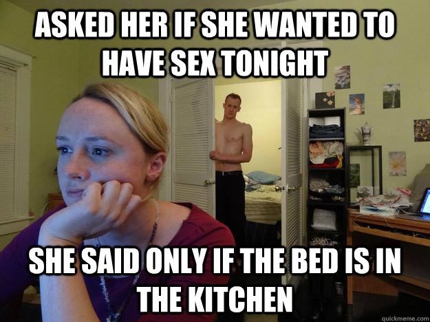 asked her if she wanted to have sex tonight She said only if the bed is in the kitchen - asked her if she wanted to have sex tonight She said only if the bed is in the kitchen  Redditors Husband