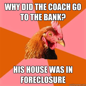 Why did the coach go to the bank? His house was in foreclosure  Anti-Joke Chicken