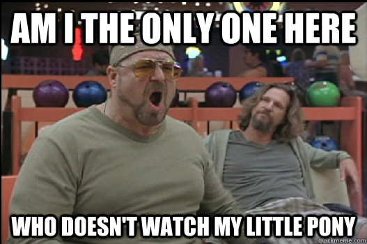 Am i the only one here who doesn't watch my little pony  Angry Walter