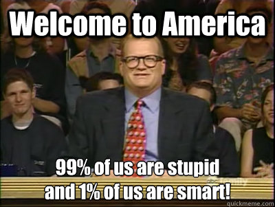 Welcome to America 99% of us are stupid
and 1% of us are smart!  Its time to play drew carey