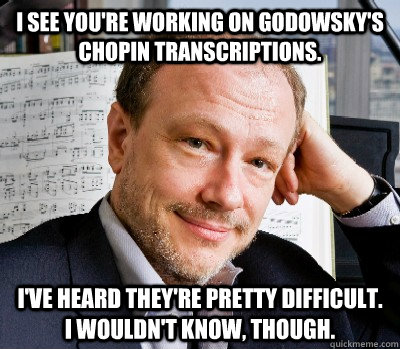 I see you're working on Godowsky's Chopin transcriptions.   I've heard they're pretty difficult.  I wouldn't know, though. - I see you're working on Godowsky's Chopin transcriptions.   I've heard they're pretty difficult.  I wouldn't know, though.  Douchebag Hamelin