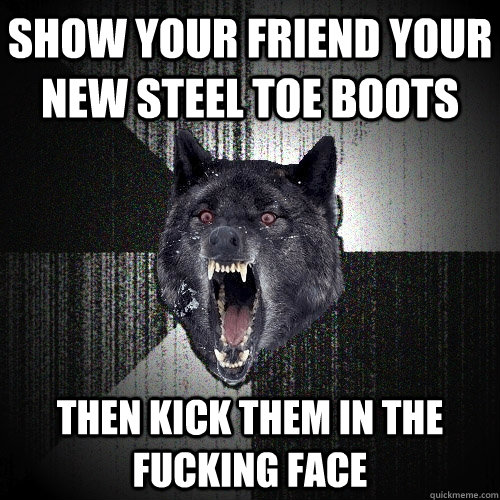 show your friend your new steel toe boots then kick them in the fucking face  Insanity Wolf