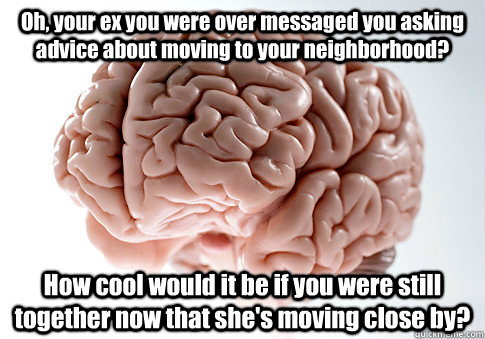 Oh, your ex you were over messaged you asking advice about moving to your neighborhood? How cool would it be if you were still together now that she's moving close by?  Scumbag Brain
