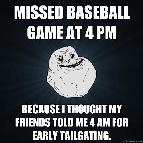 Missed baseball game at 4 PM Because I thought my friends told me 4 AM for early tailgating. - Missed baseball game at 4 PM Because I thought my friends told me 4 AM for early tailgating.  Forever Alone