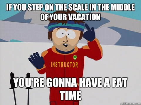 If you step on the scale in the middle of your vacation you're gonna have a fat time  Youre gonna have a bad time