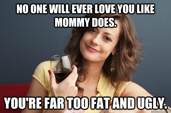 No one will ever love you like mommy does. You're far too fat and ugly.  Forever Resentful Mother