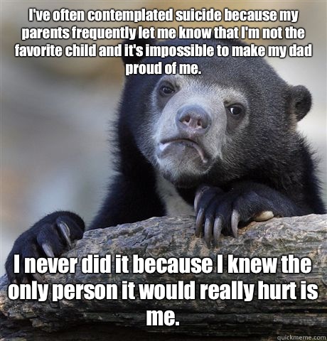 I've often contemplated suicide because my parents frequently let me know that I'm not the favorite child and it's impossible to make my dad proud of me. I never did it because I knew the only person it would really hurt is me. - I've often contemplated suicide because my parents frequently let me know that I'm not the favorite child and it's impossible to make my dad proud of me. I never did it because I knew the only person it would really hurt is me.  Confession Bear