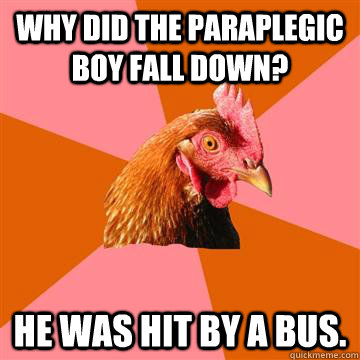 Why did the paraplegic boy fall down? He was hit by a bus.  Anti-Joke Chicken