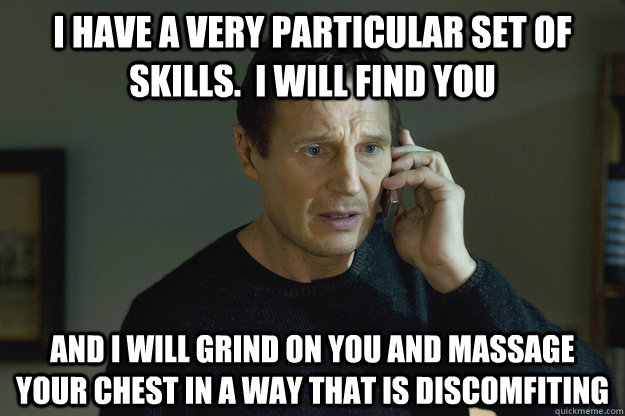 I have a very particular set of skills.  I will find you  and i will grind on you and massage your chest in a way that is discomfiting - I have a very particular set of skills.  I will find you  and i will grind on you and massage your chest in a way that is discomfiting  Taken Liam Neeson