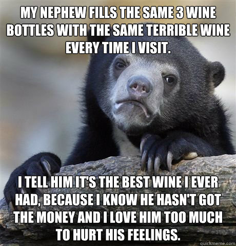 My nephew fills the same 3 wine bottles with the same terrible wine every time I visit. I tell him it's the best wine I ever had, because I know he hasn't got the money and I love him too much to hurt his feelings. - My nephew fills the same 3 wine bottles with the same terrible wine every time I visit. I tell him it's the best wine I ever had, because I know he hasn't got the money and I love him too much to hurt his feelings.  Misc