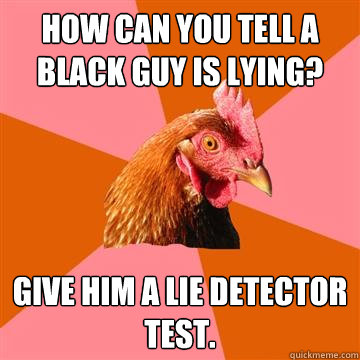 How can you tell a black guy is lying? Give him a lie detector test.  - How can you tell a black guy is lying? Give him a lie detector test.   Anti-Joke Chicken