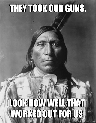 They took our guns. look how well that worked out for us  Vengeful Native American