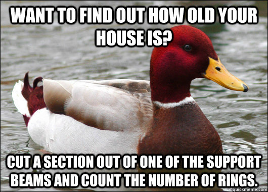Want to find out how old your house is? Cut a section out of one of the support beams and count the number of rings.  Malicious Advice Mallard