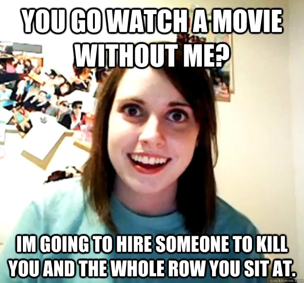 You go watch a movie without me? Im going to hire someone to kill you and the whole row you sit at.  Overly Attached Girlfriend