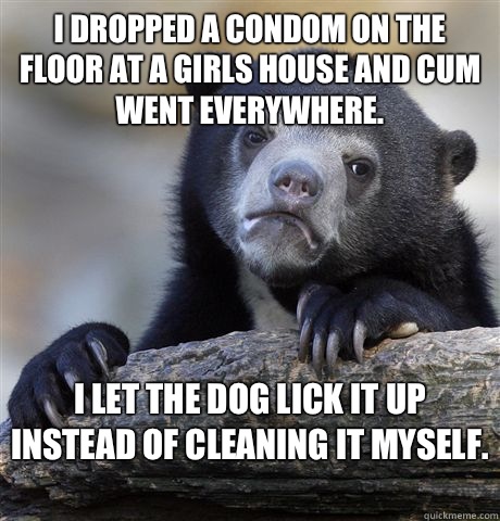 I dropped a condom on the floor at a girls house and cum went everywhere.  I let the dog lick it up instead of cleaning it myself.   Confession Bear