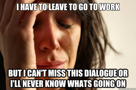 i have to leave to go to work but i can't miss this dialogue or i'll never know whats going on  First World Problems