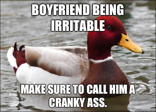 Boyfriend being irritable Make sure to call him a cranky ass.   Malicious Advice Mallard