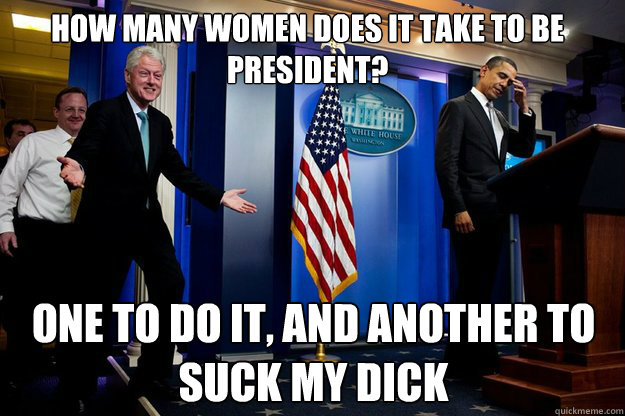 How many women does it take to be president? One to do it, and another to suck my dick  Inappropriate Timing Bill Clinton