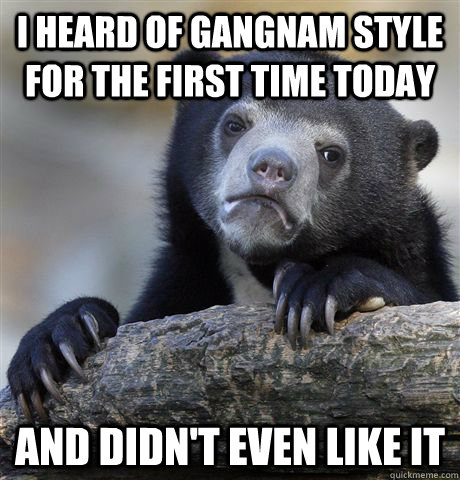 I heard of Gangnam Style for the first time today and didn't even like it  Confession Bear