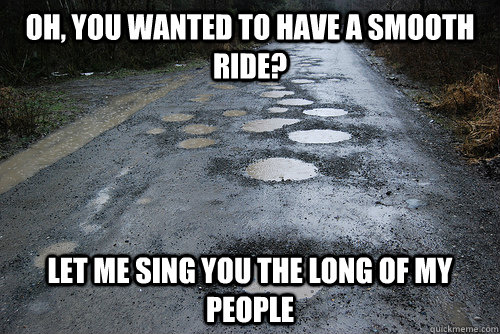 Oh, you wanted to have a smooth ride? Let me sing you the long of my people  Potholes