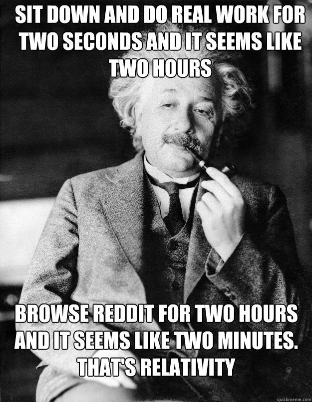 Sit down and do real work for two seconds and it seems like two hours Browse Reddit for two hours and it seems like two minutes. That's relativity  