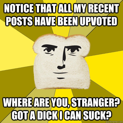 Notice that all my recent posts have been upvoted Where are you, stranger? got a dick I can suck?  Breadfriend