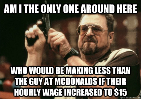Am I the only one around here Who would be making less than the guy at McDonalds if their hourly wage increased to $15 - Am I the only one around here Who would be making less than the guy at McDonalds if their hourly wage increased to $15  Am I the only one