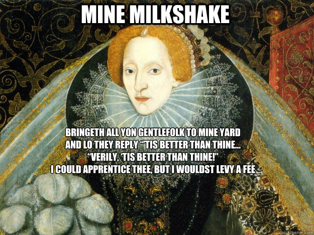 Mine Milkshake Bringeth all yon gentlefolk to mine yard
And lo they reply “’Tis better than thine…
“Verily, ‘tis better than thine!”
I could apprentice thee, but I wouldst levy a fee
 - Mine Milkshake Bringeth all yon gentlefolk to mine yard
And lo they reply “’Tis better than thine…
“Verily, ‘tis better than thine!”
I could apprentice thee, but I wouldst levy a fee
  My Milkshake Old English