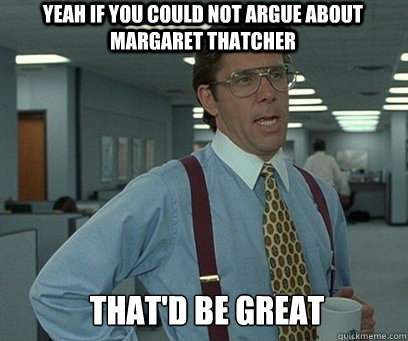 Yeah if you could not argue about Margaret Thatcher  That'd be great  