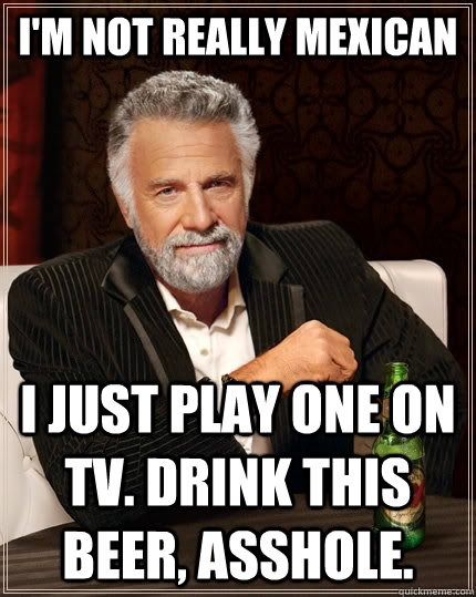 I'm not really mexican I just play one on tv. Drink this beer, asshole. - I'm not really mexican I just play one on tv. Drink this beer, asshole.  The Most Interesting Man In The World