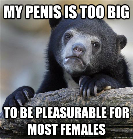 my penis is too big to be pleasurable for most females  Confession Bear