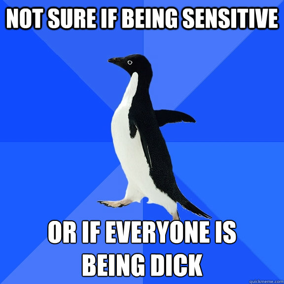 not sure if being sensitive or if everyone is 
being dick  Socially Awkward Penguin