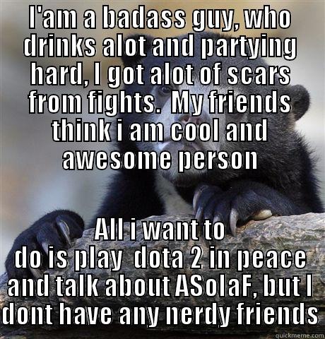 I'AM A BADASS GUY, WHO DRINKS ALOT AND PARTYING HARD, I GOT ALOT OF SCARS FROM FIGHTS.  MY FRIENDS THINK I AM COOL AND AWESOME PERSON ALL I WANT TO DO IS PLAY  DOTA 2 IN PEACE AND TALK ABOUT ASOIAF, BUT I DONT HAVE ANY NERDY FRIENDS Confession Bear