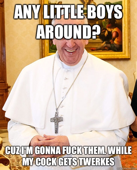 Any little boys around? Cuz I'm gonna fuck them. While my cock gets twerkes  Good Guy Pope