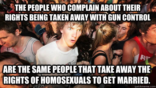 The People who complain about their rights being taken away with gun control Are the same people that take away the rights of Homosexuals to get married.  Sudden Clarity Clarence