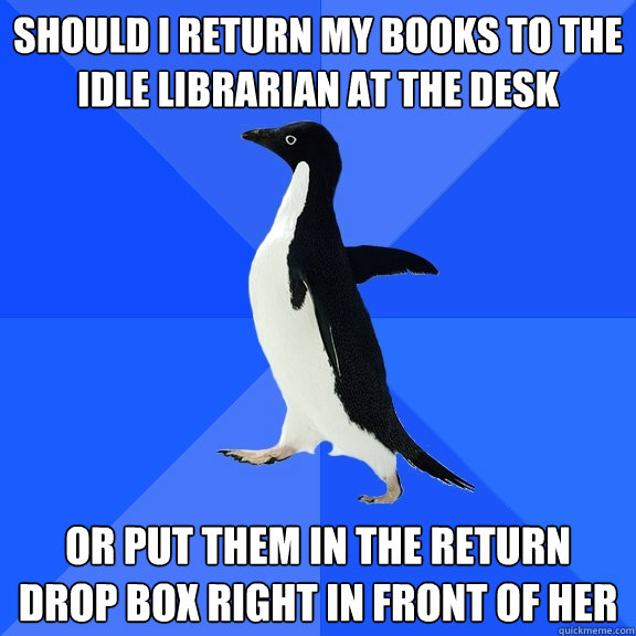 should i return my books to the idle librarian at the desk or put them in the return drop box right in front of her  Socially Awkward Penguin