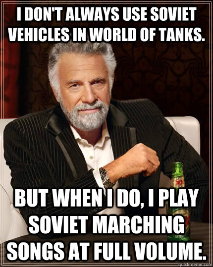I don't always use soviet vehicles in world of tanks. but when i do, i play soviet marching songs at full volume.  The Most Interesting Man In The World