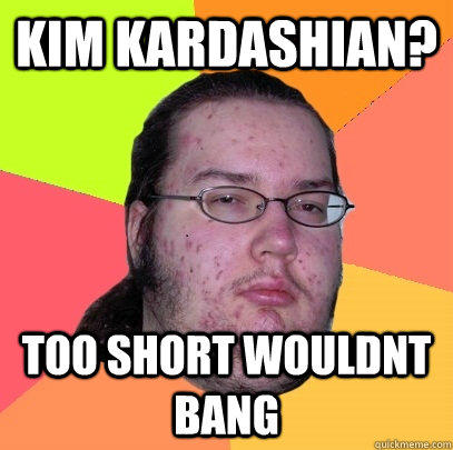 kim kardashian? too short wouldnt bang  Butthurt Dweller