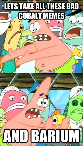 Lets take all these bad cobalt memes and barium - Lets take all these bad cobalt memes and barium  Push it somewhere else Patrick